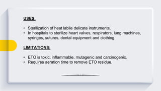 USES:
• Sterilization of heat labile delicate instruments.
• In hospitals to sterilize heart valves, respirators, lung machines,
syringes, sutures, dental equipment and clothing.
LIMITATIONS:
• ETO is toxic, inflammable, mutagenic and carcinogenic.
• Requires aeration time to remove ETO residue.
 