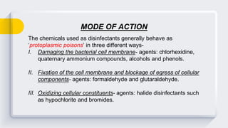 The chemicals used as disinfectants generally behave as
‘protoplasmic poisons’ in three different ways-
I. Damaging the bacterial cell membrane- agents: chlorhexidine,
quaternary ammonium compounds, alcohols and phenols.
II. Fixation of the cell membrane and blockage of egress of cellular
components- agents: formaldehyde and glutaraldehyde.
III. Oxidizing cellular constituents- agents: halide disinfectants such
as hypochlorite and bromides.
MODE OF ACTION
 