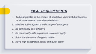 IDEAL REQUIREMENTS
• To be applicable in the context of sanitation, chemical disinfections
must have several basic characteristics-
1. Must be active against a wide range of pathogens
2. Be sufficiently cost-effective
3. Be reasonably safe to produce, store and apply
4. Act in the presence of organic matter
5. Have high penetration power and quick action
 