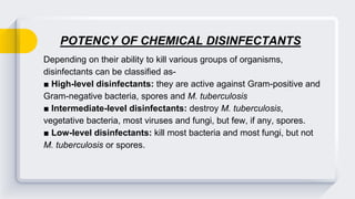 POTENCY OF CHEMICAL DISINFECTANTS
Depending on their ability to kill various groups of organisms,
disinfectants can be classified as-
■ High-level disinfectants: they are active against Gram-positive and
Gram-negative bacteria, spores and M. tuberculosis
■ Intermediate-level disinfectants: destroy M. tuberculosis,
vegetative bacteria, most viruses and fungi, but few, if any, spores.
■ Low-level disinfectants: kill most bacteria and most fungi, but not
M. tuberculosis or spores.
 