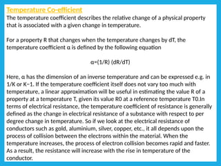 Temperature Co-efficient
The temperature coefficient describes the relative change of a physical property
that is associated with a given change in temperature.
For a property R that changes when the temperature changes by dT, the
temperature coefficient α is defined by the following equation
α=(1/R) (dR/dT)
Here, α has the dimension of an inverse temperature and can be expressed e.g. in
1/K or K−1. If the temperature coefficient itself does not vary too much with
temperature, a linear approximation will be useful in estimating the value R of a
property at a temperature T, given its value R0 at a reference temperature T0.In
terms of electrical resistance, the temperature coefficient of resistance is generally
defined as the change in electrical resistance of a substance with respect to per
degree change in temperature. So if we look at the electrical resistance of
conductors such as gold, aluminium, silver, copper, etc., it all depends upon the
process of collision between the electrons within the material. When the
temperature increases, the process of electron collision becomes rapid and faster.
As a result, the resistance will increase with the rise in temperature of the
conductor.
 