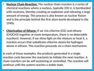 • Nuclear Chain Reaction: The nuclear chain reaction is a series of
chemical reactions where a nucleus, typically 235 U, is bombarded
with neutrons, thereby creating an explosion and releasing a large
amount of energy. This process is also known as nuclear fission
and is the principle behind the first atom bomb developed in the
1940s.
• Chlorination of Ethane: If we mix chlorine (Cl2) and ethane
(CH3CH3) together at room temperature, there is no detectable
reaction3. However, if we shine light on the mixture or heat it, a
reaction occurs that substitutes chlorine atoms for hydrogen
atoms in ethane. This reaction proceeds via a chain mechanism.
In each of these examples, the products generated in a single
reaction cycle become the reactants to initiate the next reaction. A
chain reaction can be self-sustaining or controlled. The reaction will
continue until the system reaches a stable state.
 