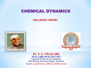 1
Dr. Y. S. THAKARE
M.Sc. (CHE) Ph D, NET, SET
Assistant Professor in Chemistry,
Shri Shivaji Science College, Amravati
Email: yogitathakare_2007@rediffmail.com
CHEMICAL DYNAMICS
COLLISION THEORY
 