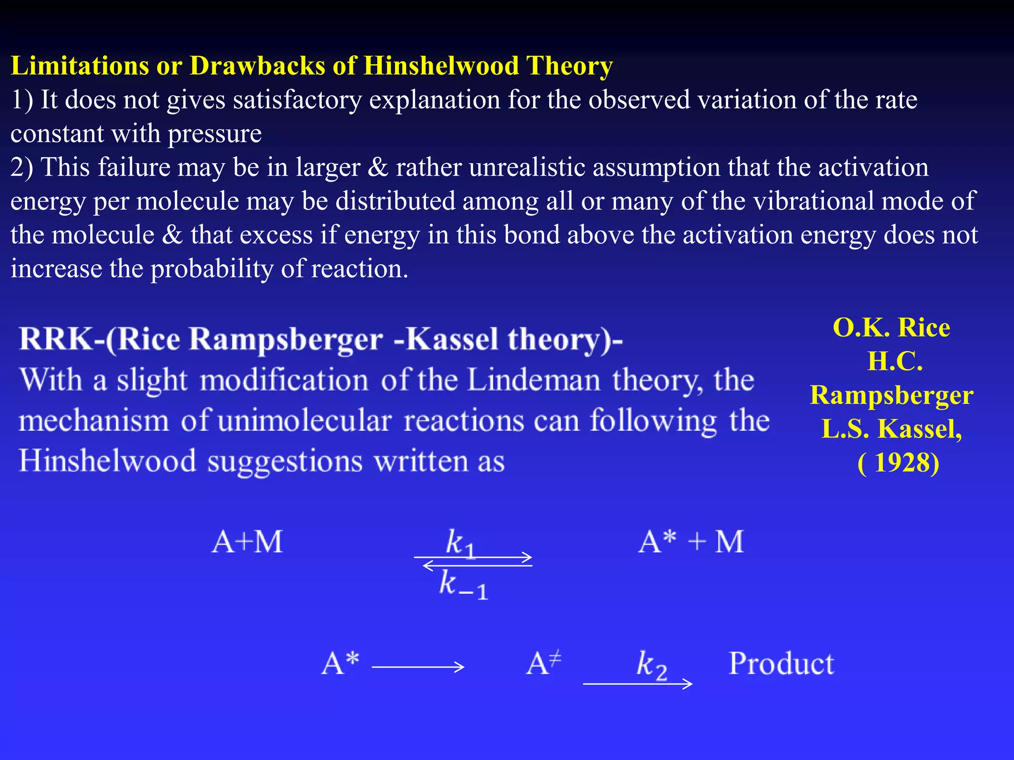 Limitations or Drawbacks of Hinshelwood Theory
1) It does not gives satisfactory explanation for the observed variation of the rate
constant with pressure
2) This failure may be in larger & rather unrealistic assumption that the activation
energy per molecule may be distributed among all or many of the vibrational mode of
the molecule & that excess if energy in this bond above the activation energy does not
increase the probability of reaction.
O.K. Rice
H.C.
Rampsberger
L.S. Kassel,
( 1928)
 