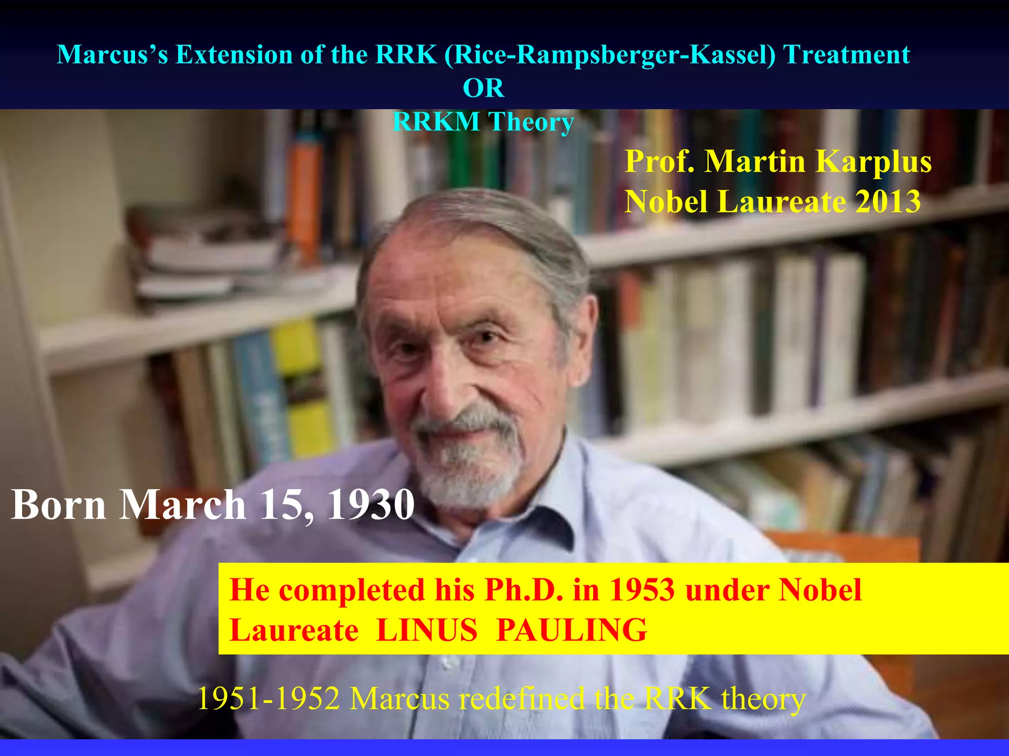 Born March 15, 1930
He completed his Ph.D. in 1953 under Nobel
Laureate LINUS PAULING
Prof. Martin Karplus
Nobel Laureate 2013
Marcus’s Extension of the RRK (Rice-Rampsberger-Kassel) Treatment
OR
RRKM Theory
1951-1952 Marcus redefined the RRK theory
 