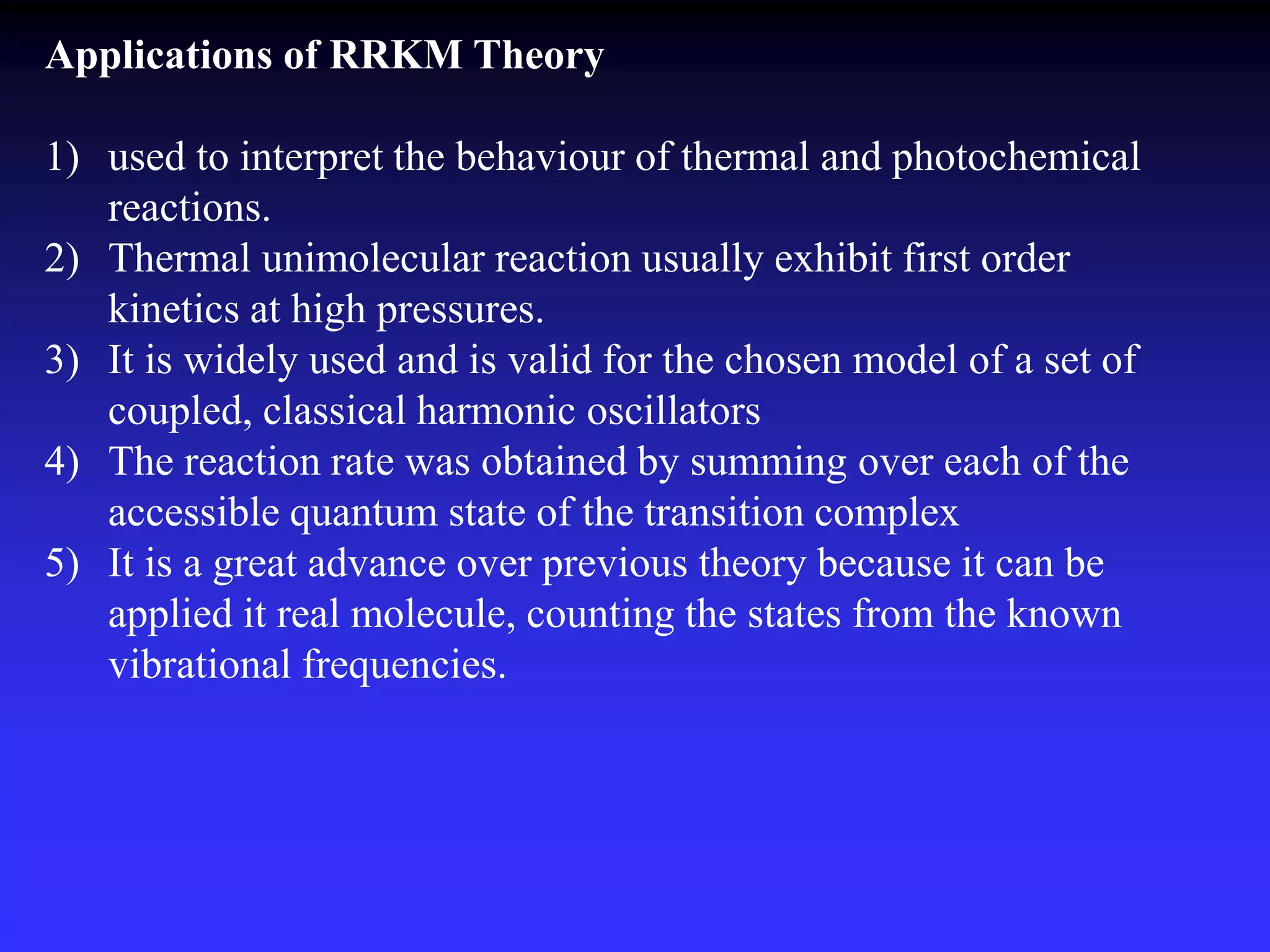Applications of RRKM Theory
1) used to interpret the behaviour of thermal and photochemical
reactions.
2) Thermal unimolecular reaction usually exhibit first order
kinetics at high pressures.
3) It is widely used and is valid for the chosen model of a set of
coupled, classical harmonic oscillators
4) The reaction rate was obtained by summing over each of the
accessible quantum state of the transition complex
5) It is a great advance over previous theory because it can be
applied it real molecule, counting the states from the known
vibrational frequencies.
 