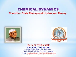 1
Dr. Y. S. THAKARE
M.Sc. (CHE) Ph D, NET, SET
Assistant Professor in Chemistry,
Shri Shivaji Science College, Amravati
Email: yogitathakare_2007@rediffmail.com
CHEMICAL DYNAMICS
Transition State Theory and Lindemann Theory
 