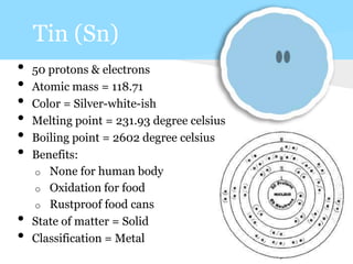 Tin (Sn)
• 50 protons & electrons
• Atomic mass = 118.71
• Color = Silver-white-ish
• Melting point = 231.93 degree celsius
• Boiling point = 2602 degree celsius
• Benefits:
o None for human body
o Oxidation for food
o Rustproof food cans
• State of matter = Solid
• Classification = Metal
 