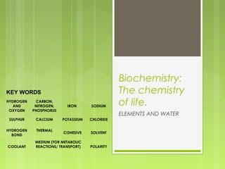 KEY WORDS
HYDROGEN
AND
OXYGEN

CARBON,
NITROGEN,
PHOSPHORUS

IRON

SULPHUR

CALCIUM

POTASSIUM

CHLORIDE

HYDROGEN
BOND

THERMAL
 

COHESIVE

SOLVENT

MEDIUM (FOR METABOLIC
REACTIONS/ TRANSPORT)
 

POLARITY

COOLANT

SODIUM

Biochemistry:
The chemistry
of life.
ELEMENTS AND WATER

 