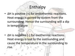Enthalpy∆H is positive (+) for endothermic reactions. Heat energy is gained by system from the surrounding. Hence the surrounding will a dip in temperature∆H is negative (-) for exothermic reactions. Heat energy is lost to the surrounding and cause the temperature in the surrounding to rise.