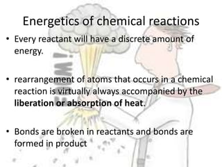 Energetics of chemical reactionsEvery reactant will have a discrete amount of energy.rearrangement of atoms that occurs in a chemical reaction is virtually always accompanied by the liberation or absorption of heat.Bonds are broken in reactants and bonds are formed in product