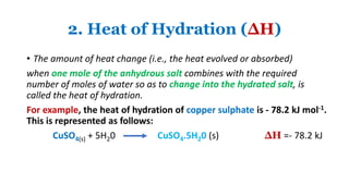 2. Heat of Hydration (∆H)
• The amount of heat change (i.e., the heat evolved or absorbed)
when one mole of the anhydrous salt combines with the required
number of moles of water so as to change into the hydrated salt, is
called the heat of hydration.
For example, the heat of hydration of copper sulphate is - 78.2 kJ mol-1.
This is represented as follows:
CuSO4(s) + 5H20 CuSO4.5H20 (s) ∆H =- 78.2 kJ
 