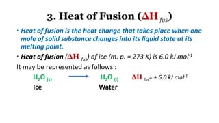 3. Heat of Fusion (∆Hfus)
• Heat of fusion is the heat change that takes place when one
mole of solid substance changes into its liquid state at its
melting point.
• Heat of fusion (∆H fus) of ice (m. p. = 273 K) is 6.0 kJ mol-1
It may be represented as follows :
H2O (s) H2O (l) ∆H fus= + 6.0 kJ mol-1
Ice Water
 