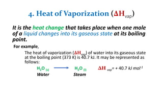 4. Heat of Vaporization (∆Hvap)
It is the heat change that takes place when one mole
of a liquid changes into its gaseous state at its boiling
point.
For example,
The heat of vaporization (∆Hvap) of water into its gaseous state
at the boiling point (373 K) is 40.7 kJ. It may be represented as
follows:
H2O (s) H2O (l) ∆H vap= + 40.7 kJ mol-1
Water Steam
 