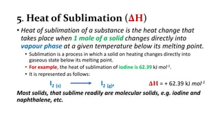 5. Heat of Sublimation (∆H)
• Heat of sublimation of a substance is the heat change that
takes place when 1 mole of a solid changes directly into
vapour phase at a given temperature below its melting point.
• Sublimation is a process in which a solid on heating changes directly into
gaseous state below its melting point.
• For example, the heat of sublimation of iodine is 62.39 kJ mol-1.
• It is represented as follows:
I2 (s) I2 (g), ∆H = + 62.39 kJ mol-1
Most solids, that sublime readily are molecular solids, e.g. iodine and
naphthalene, etc.
 