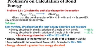 Problem's on Calculation of Bond
Energy
•
Problem 1.6 : Calculate the enthalpy change for the reaction
H2(g) + Br2 (g) 2HBr (g)
Given that the bond energies of H – H, Br – Br and H - Br are 435,
192 and 364 kJ mol' respectively.
Solution :
First method. By calculating the total energy absorbed and released
• Energy absorbed in the dissociation of 1 mole of H-H bonds = 435 kJ
• Energy absorbed in the dissociation of 1 mole of Br - Br bonds = 192 kJ
• Total energy absorbed = 435 + 192 = 627 kJ
• Energy released in the formation of 1 mole of H-Br bonds = 364 kJ
• Energy released in the formation of 2 moles of H - Br bonds= 2 x 364 = 728kJ
• Energy released is greater than energy absorbed
 