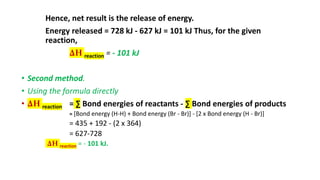 Hence, net result is the release of energy.
Energy released = 728 kJ - 627 kJ = 101 kJ Thus, for the given
reaction,
∆H reaction = - 101 kJ
• Second method.
• Using the formula directly
• ∆H reaction = ∑ Bond energies of reactants - ∑ Bond energies of products
= [Bond energy (H-H) + Bond energy (Br - Br)] - [2 x Bond energy (H - Br)]
= 435 + 192 - (2 x 364)
= 627-728
∆H reaction = - 101 kJ.
 