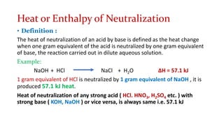 Heat or Enthalpy of Neutralization
• Definition :
The heat of neutralization of an acid by base is defined as the heat change
when one gram equivalent of the acid is neutralized by one gram equivalent
of base, the reaction carried out in dilute aqueous solution.
Example:
NaOH + HCl NaCl + H2O ∆H = 57.1 kJ
1 gram equivalent of HCl is neutralized by 1 gram equivalent of NaOH , it is
produced 57.1 kJ heat.
Heat of neutralization of any strong acid ( HCl. HNO3, H2SO4 etc. ) with
strong base ( KOH, NaOH ) or vice versa, is always same i.e. 57.1 kJ
 