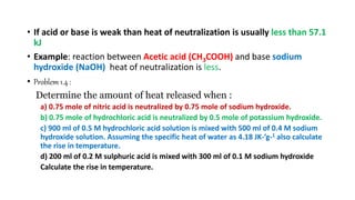 • If acid or base is weak than heat of neutralization is usually less than 57.1
kJ
• Example: reaction between Acetic acid (CH3COOH) and base sodium
hydroxide (NaOH) heat of neutralization is less.
• Problem 1.4 :
Determine the amount of heat released when :
a) 0.75 mole of nitric acid is neutralized by 0.75 mole of sodium hydroxide.
b) 0.75 mole of hydrochloric acid is neutralized by 0.5 mole of potassium hydroxide.
c) 900 ml of 0.5 M hydrochloric acid solution is mixed with 500 ml of 0.4 M sodium
hydroxide solution. Assuming the specific heat of water as 4.18 JK-’g-1 also calculate
the rise in temperature.
d) 200 ml of 0.2 M sulphuric acid is mixed with 300 ml of 0.1 M sodium hydroxide
Calculate the rise in temperature.
 