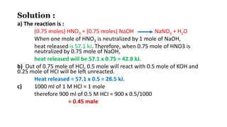 Solution :
a) The reaction is :
(0.75 moles) HNO3 + (0.75 moles) NaOH NaNO3 + H2O
When one mole of HNO3 is neutralized by 1 mole of NaOH,
heat released is 57.1 kJ. Therefore, when 0.75 mole of HNO3 is
neutralized by 0.75 mole of NaOH,
heat released will be 57.1 x 0.75 = 42.8 kJ.
b) Out of 0.75 mole of HCI, 0.5 mole will react with 0.5 mole of KOH and
0.25 mole of HCI will be left unreacted.
Heat released = 57.1 x 0.5 = 28.5 kJ.
c) 1000 ml of 1 M HCl = 1 mole
therefore 900 ml of 0.5 M HCI = 900 x 0.5/1000
= 0.45 mole
 
