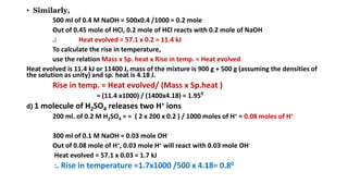 • Similarly,
500 ml of 0.4 M NaOH = 500x0.4 /1000 = 0.2 mole
Out of 0.45 mole of HCI, 0.2 mole of HCl reacts with 0.2 mole of NaOH
.: Heat evolved = 57.1 x 0.2 = 11.4 kJ
To calculate the rise in temperature,
use the relation Mass x Sp. heat x Rise in temp. = Heat evolved
Heat evolved is 11.4 kJ or 11400 J, mass of the mixture is 900 g + 500 g (assuming the densities of
the solution as unity) and sp. heat is 4.18 J.
Rise in temp. = Heat evolved/ (Mass x Sp.heat )
= (11.4 x1000) / (1400x4.18) = 1.950
d) 1 molecule of H2SO4 releases two H+ ions
200 ml. of 0.2 M H2SO4 = = ( 2 x 200 x 0.2 ) / 1000 moles of H+ = 0.08 moles of H+
300 ml of 0.1 M NaOH = 0.03 mole OH-
Out of 0.08 mole of H+, 0.03 mole H+ will react with 0.03 mole OH-
Heat evolved = 57.1 x 0.03 = 1.7 kJ
:. Rise in temperature =1.7x1000 /500 x 4.18= 0.80
 