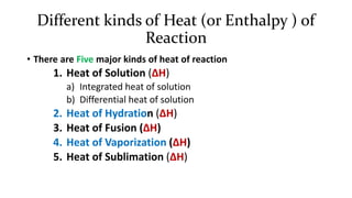 Different kinds of Heat (or Enthalpy ) of
Reaction
• There are Five major kinds of heat of reaction
1. Heat of Solution (∆H)
a) Integrated heat of solution
b) Differential heat of solution
2. Heat of Hydration (∆H)
3. Heat of Fusion (∆H)
4. Heat of Vaporization (∆H)
5. Heat of Sublimation (∆H)
 