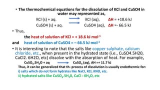 • The thermochemical equations for the dissolution of KCl and CuSO4 in
water may represented as,
KCl (s) + aq. KCl (aq), ∆H = +18.6 kJ
CuSO4 (s) + aq. CuSO4 (aq), ∆H =- 66.5 kJ
• Thus,
the heat of solution of KCl = + 18.6 kJ mol-1
and heat of solution of CuSO4 = – 66.5 kJ mol-1
• It is interesting to note that the salts like copper sulphate, calcium
chloride, etc., when present in the hydrated state (i.e., CuSO4.5H20,
CaCl2. 6H2O, etc) dissolve with the absorption of heat. For example,
CuSO4.5H2O + aq CuSO4 (aq), AH =+ 11.7 kJ
Thus, it can be generalized that th- process of dissolution is usually endothermic for:
i) salts which do not form hydrates like NaCI, KCI, KNO, etc.
ii) hydrated salts like CuSO4.5H20, CaCl : 6H2O, etc
 