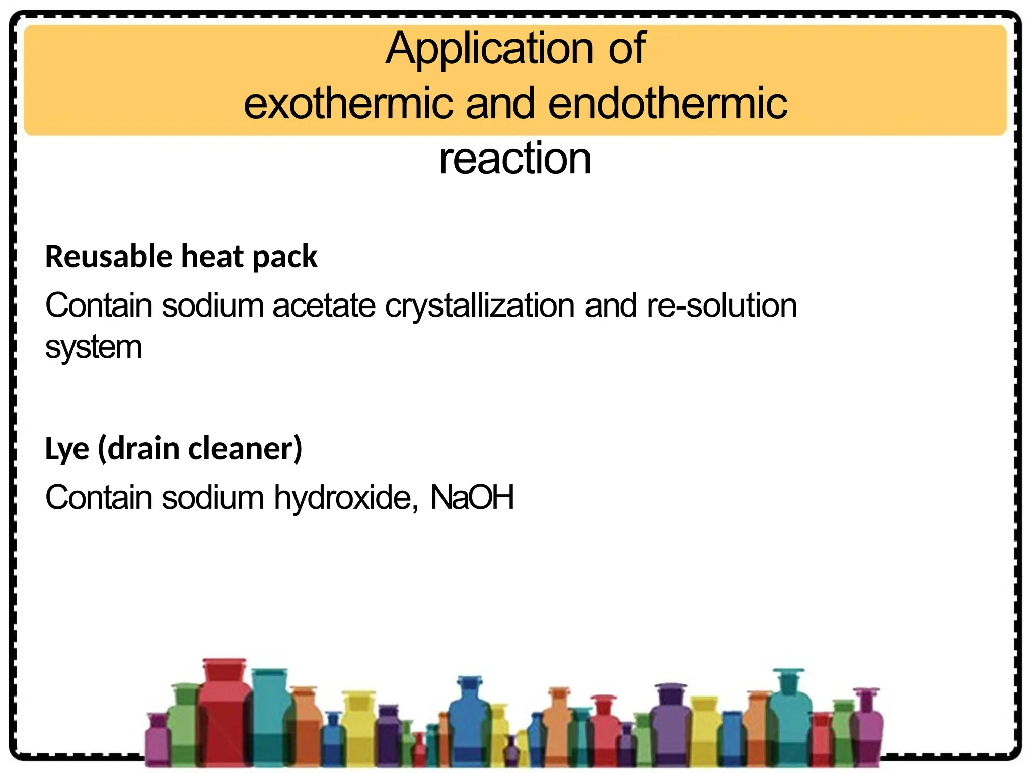 Application of
exothermic and endothermic
reaction
Reusable heat pack
Contain sodium acetate crystallization and re-solution
system
Lye (drain cleaner)
Contain sodium hydroxide, NaOH
 