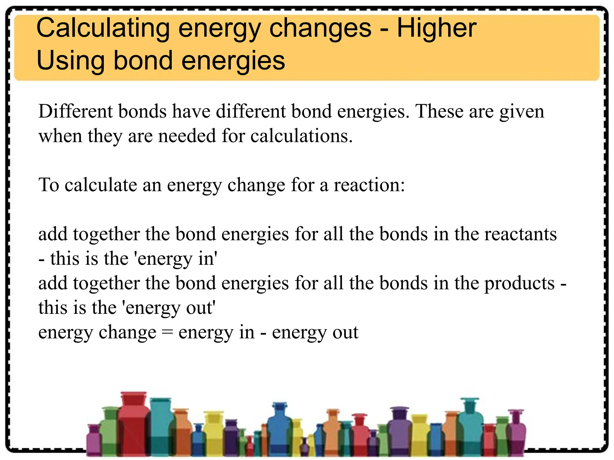 Calculating energy changes - Higher
Using bond energies
Different bonds have different bond energies. These are given
when they are needed for calculations.
To calculate an energy change for a reaction:
add together the bond energies for all the bonds in the reactants
- this is the 'energy in'
add together the bond energies for all the bonds in the products -
this is the 'energy out'
energy change = energy in - energy out
 