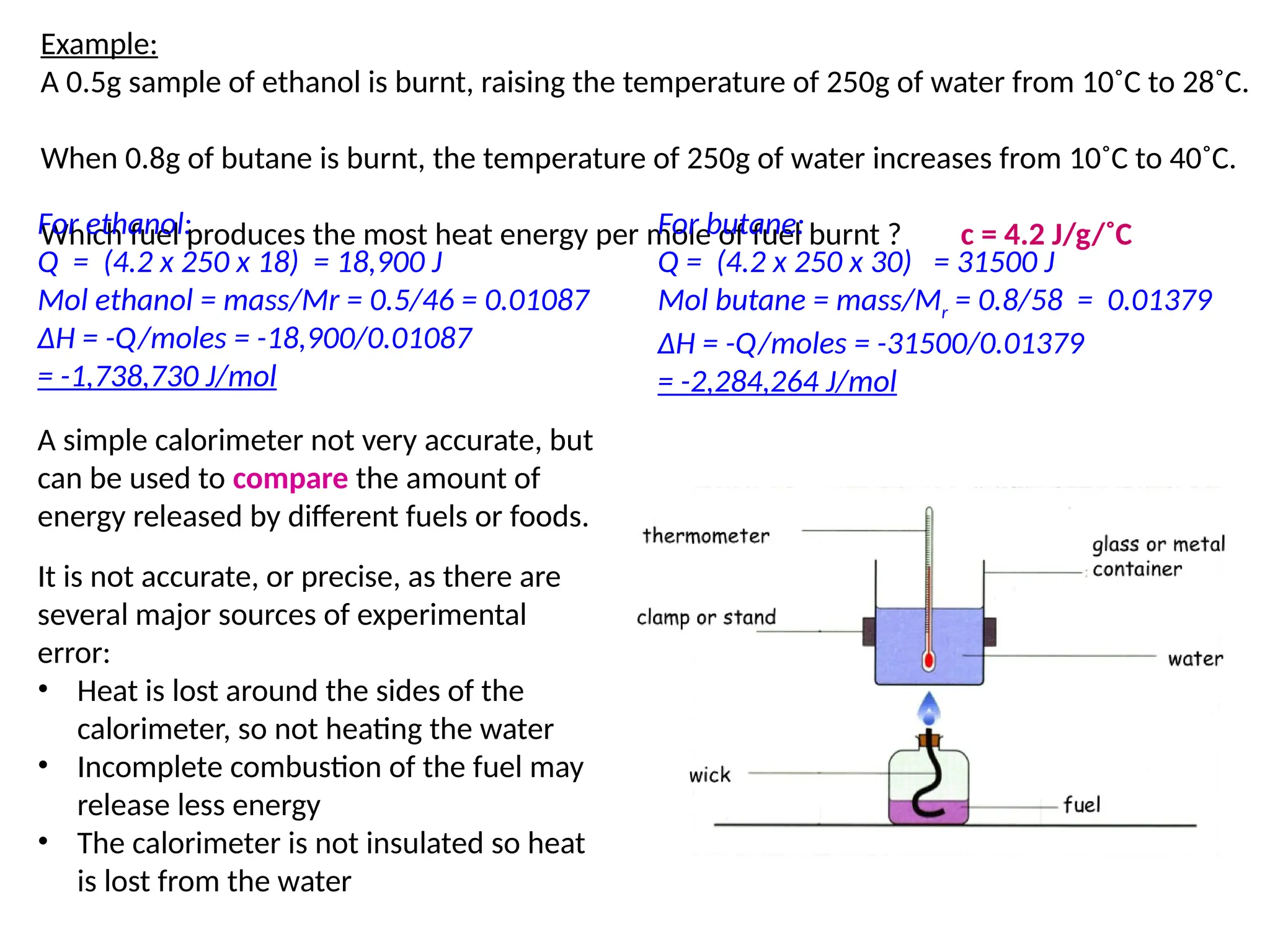 A simple calorimeter not very accurate, but
can be used to compare the amount of
energy released by different fuels or foods.
It is not accurate, or precise, as there are
several major sources of experimental
error:
• Heat is lost around the sides of the
calorimeter, so not heating the water
• Incomplete combustion of the fuel may
release less energy
• The calorimeter is not insulated so heat
is lost from the water
Example:
A 0.5g sample of ethanol is burnt, raising the temperature of 250g of water from 10˚C to 28˚C.
When 0.8g of butane is burnt, the temperature of 250g of water increases from 10˚C to 40˚C.
Which fuel produces the most heat energy per mole of fuel burnt ? c = 4.2 J/g/˚C
For ethanol:
Q = (4.2 x 250 x 18) = 18,900 J
Mol ethanol = mass/Mr = 0.5/46 = 0.01087
ΔH = -Q/moles = -18,900/0.01087
= -1,738,730 J/mol
For butane:
Q = (4.2 x 250 x 30) = 31500 J
Mol butane = mass/Mr = 0.8/58 = 0.01379
ΔH = -Q/moles = -31500/0.01379
= -2,284,264 J/mol
 