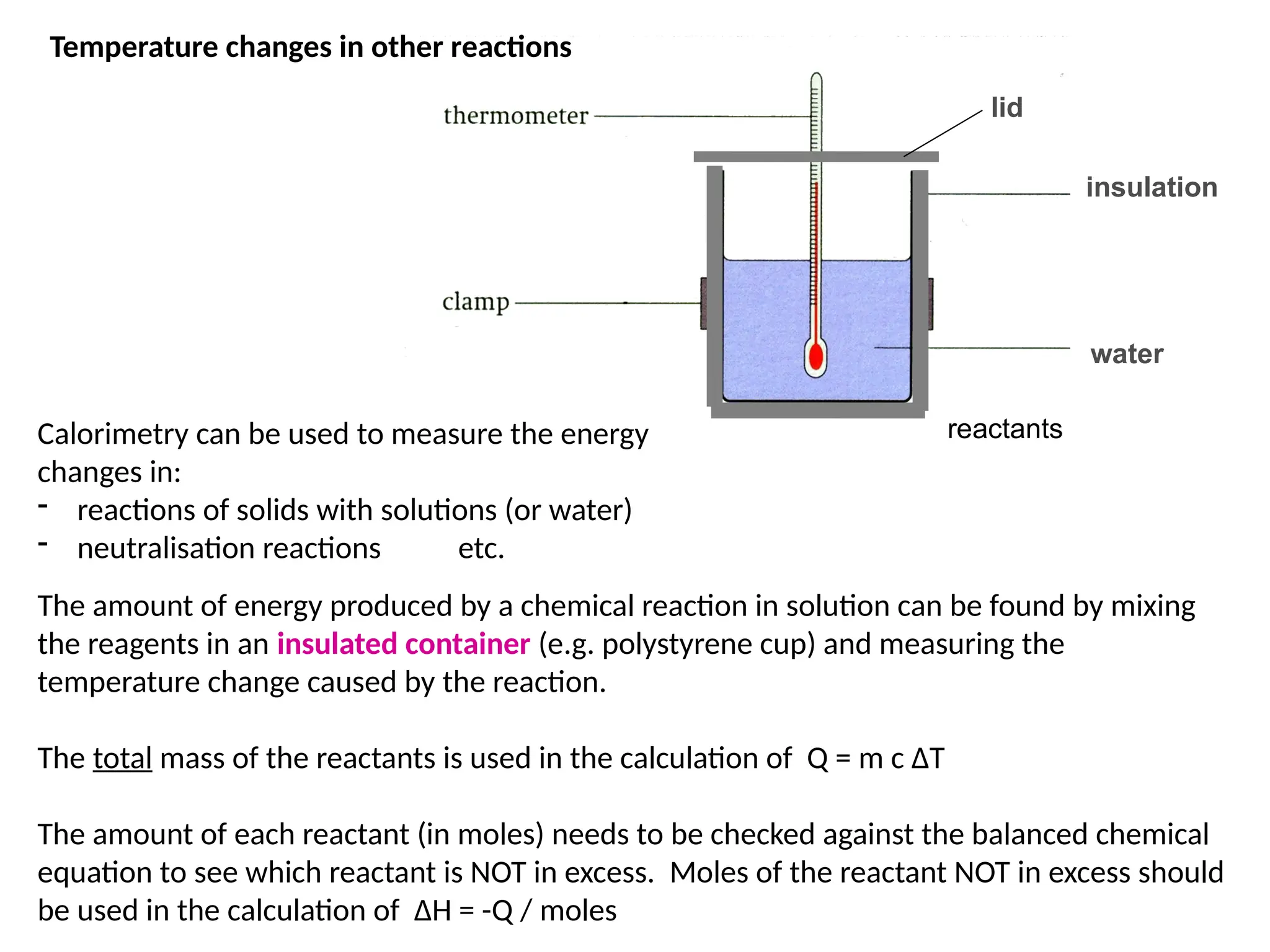 The amount of energy produced by a chemical reaction in solution can be found by mixing
the reagents in an insulated container (e.g. polystyrene cup) and measuring the
temperature change caused by the reaction.
The total mass of the reactants is used in the calculation of Q = m c ΔT
The amount of each reactant (in moles) needs to be checked against the balanced chemical
equation to see which reactant is NOT in excess. Moles of the reactant NOT in excess should
be used in the calculation of ΔH = -Q / moles
water
insulation
lid
Temperature changes in other reactions
reactants
Calorimetry can be used to measure the energy
changes in:
- reactions of solids with solutions (or water)
- neutralisation reactions etc.
 