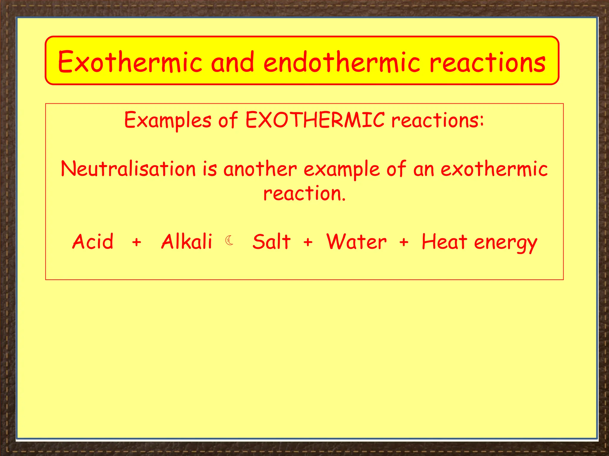 Exothermic and endothermic reactions
Examples of EXOTHERMIC reactions:
Neutralisation is another example of an exothermic
reaction.
Acid + Alkali  Salt + Water + Heat energy
 