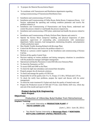• To prepare the Material Reconciliation Report
• To coordinate with Transmission and Distribution departments regarding
testing/commissioning of Transmission/Distribution lines
• Installation and commissioning of Csd line.
• Installation and Commissioning of Chiller Room, Boiler Room, Compressor Room, Co2
Section, understand the operating and working condition parameter and resolve the
problem related to it.
• Installation and Commissioning of Pasteurization and Syrup Room, understand and
control the process related to it and handle the process respectively.
• Installation and commissioning of RO plant, understand and handle the process related to
it.
• Installation and Commissioning of Husky Perform Plant, Operate and control it.
• Operate the Krones Mixer manpower handling, and physical inspections of plant
equipment, supervision of outstanding jobs, communication with maintenance
department. Safety measures, load management, maintaining discipline, and preparation
of daily production report.
• May Handle Trouble shouting Related with Beverage Plant.
• Control the RO Process and resolve the problem related to it.
• Worked as a process control engineer in the Installation and commissioning of Krones
Csd line.
• Perform all the quality Control Tests
• Decision making on routine problems and during emergency situations in consultation
with the production manager and higher management.
• Operational and Quality Parameters Control RO (Reverse Osmosis) Plant.
• To check the Parameters on PLC.
• To assure GHP and GMP on the Plant.
• To check the light men attendance and ensured their discipline.
• Properly prepare the all chemicals solutions
• To check and manage the quality of CSD Line.
• Responsible for all the quality tests T.A, Ts, Torque, G.V, Brix, SSTand and C.I.P etc.
• To check the notify lines problems, prepare the report and discuss with his senior
management.
• To check the water treatment R. O plant and check the quality of treated water and
• Prepare the Production record of CSD and 19 Liter, water Bottles shift wise, whole day
and end of the month and report to Q.C.M.
Objectives:
Production of 10ton/day Butyl Rubber from Petrochemical.
Implant Training:
• One month Internship at PRODUCTION PLANT of
FECTO CEMENT LTD.
(June 1, 2011- June 30, 2011)
• Two Month Trainee Internship at Beverage Plant of NORTHERN
BOTTLING COMPANY (PEPSI) PRIVATE LTD.
Project during B.Sc Engineering
Main Project
 
