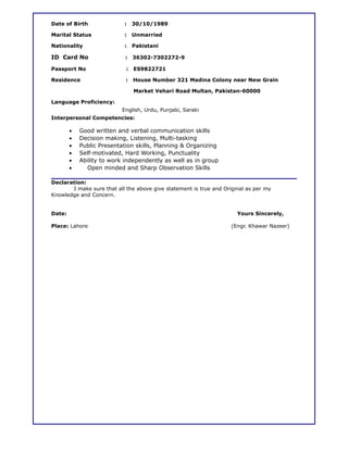 Date of Birth : 30/10/1989
Marital Status : Unmarried
Nationality : Pakistani
ID Card No : 36302-7302272-9
Passport No : ES9822721
Residence : House Number 321 Madina Colony near New Grain
Market Vehari Road Multan, Pakistan-60000
Language Proficiency:
English, Urdu, Punjabi, Saraki
Interpersonal Competencies:
• Good written and verbal communication skills
• Decision making, Listening, Multi-tasking
• Public Presentation skills, Planning & Organizing
• Self-motivated, Hard Working, Punctuality
• Ability to work independently as well as in group
• Open minded and Sharp Observation Skills
Declaration:
I make sure that all the above give statement is true and Original as per my
Knowledge and Concern.
Date: Yours Sincerely,
Place: Lahore (Engr. Khawar Nazeer)
 