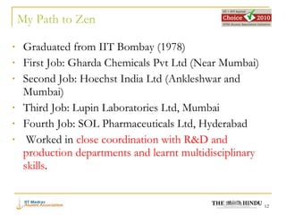 Graduated from IIT Bombay (1978) First Job: Gharda Chemicals Pvt Ltd (Near Mumbai) Second Job: Hoechst India Ltd (Ankleshwar and Mumbai) Third Job: Lupin Laboratories Ltd, Mumbai Fourth Job: SOL Pharmaceuticals Ltd, Hyderabad Worked in  close coordination with R&D and production departments and learnt multidisciplinary skills . My Path to Zen 