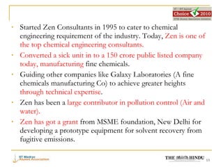 Started Zen Consultants in 1995 to cater to chemical engineering requirement of the industry. Today,  Zen is one of the top chemical engineering consultants. Converted a sick unit in to a 150 crore public listed company today, manufacturing  fine chemicals. Guiding other companies like Galaxy Laboratories (A fine chemicals manufacturing Co) to achieve greater heights  through technical expertise . Zen has been a  large contributor in pollution control (Air and water). Zen has got a grant  from MSME foundation, New Delhi for developing a prototype equipment for solvent recovery from fugitive emissions. 