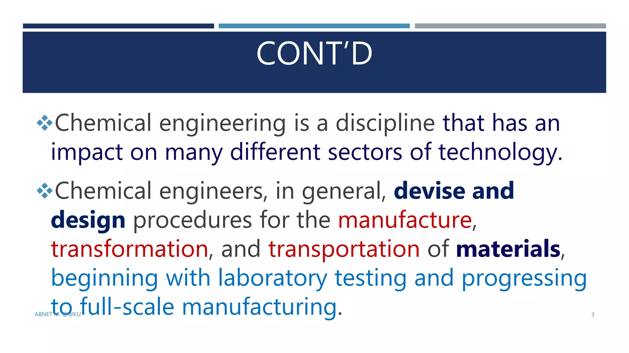 CONT’D
Chemical engineering is a discipline that has an
impact on many different sectors of technology.
Chemical engineers, in general, devise and
design procedures for the manufacture,
transformation, and transportation of materials,
beginning with laboratory testing and progressing
to full-scale manufacturing.
ABNET M. @WKU 3
 