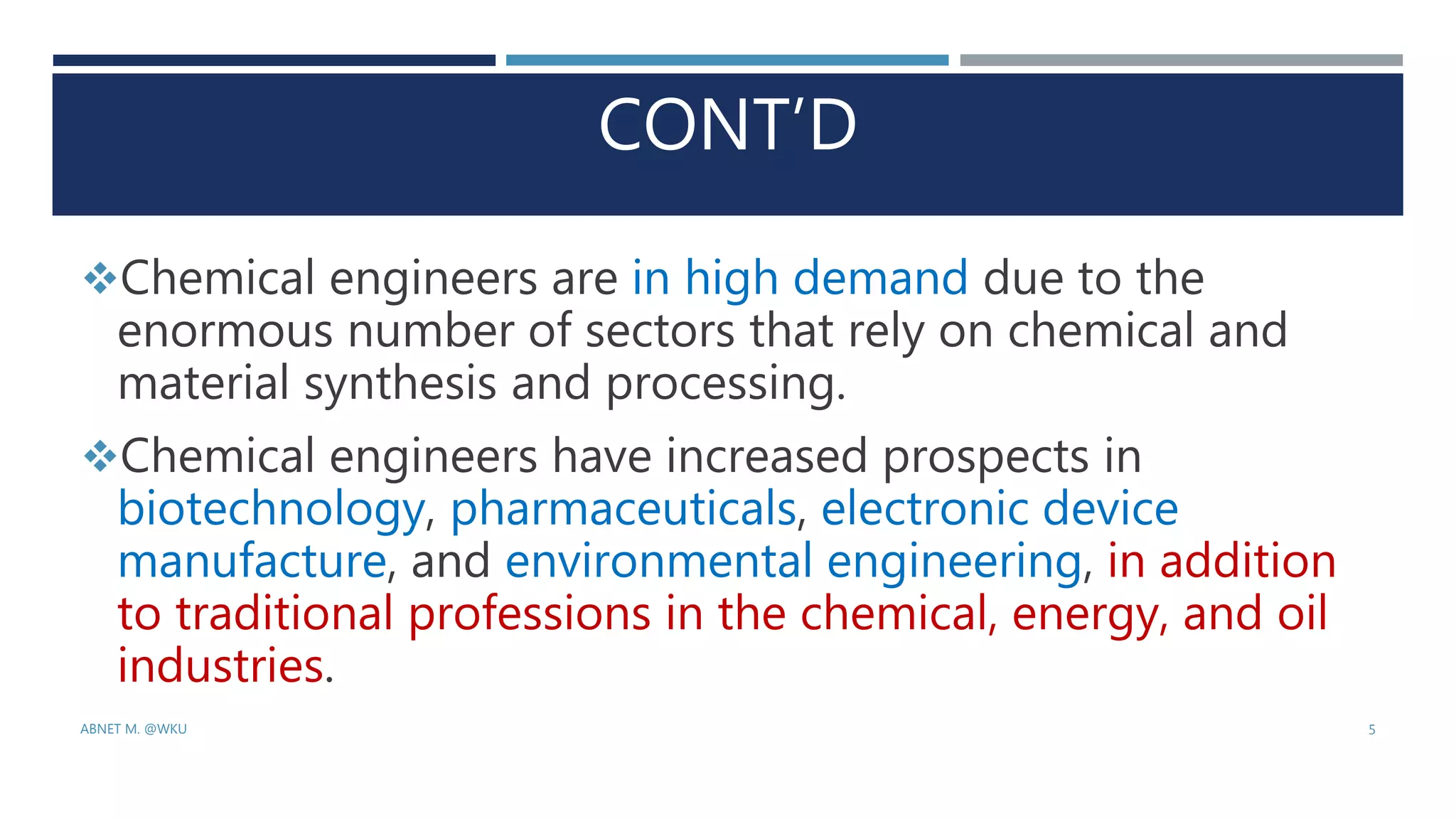 CONT’D
Chemical engineers are in high demand due to the
enormous number of sectors that rely on chemical and
material synthesis and processing.
Chemical engineers have increased prospects in
biotechnology, pharmaceuticals, electronic device
manufacture, and environmental engineering, in addition
to traditional professions in the chemical, energy, and oil
industries.
ABNET M. @WKU 5
 