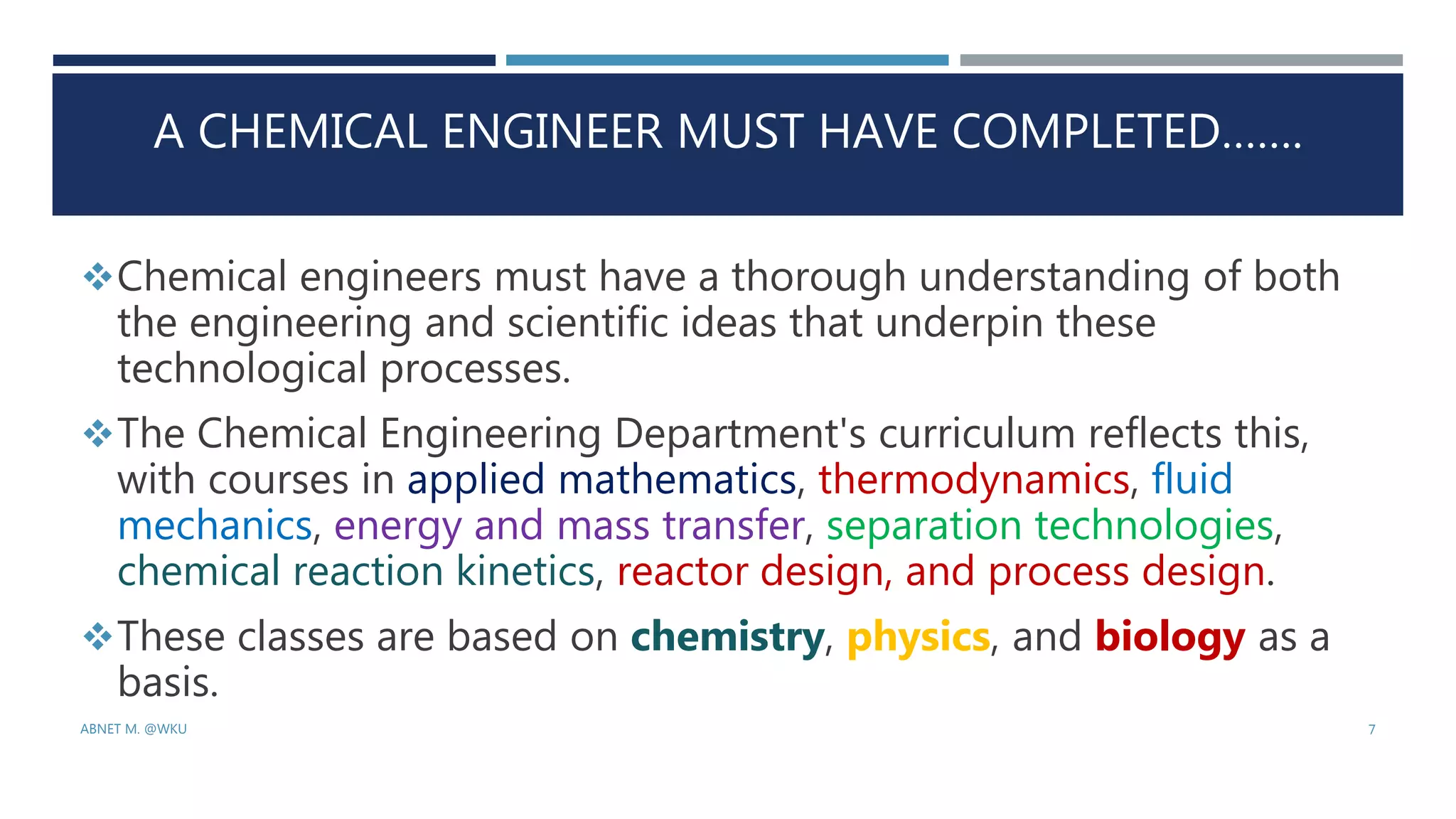 A CHEMICAL ENGINEER MUST HAVE COMPLETED…….
Chemical engineers must have a thorough understanding of both
the engineering and scientific ideas that underpin these
technological processes.
The Chemical Engineering Department's curriculum reflects this,
with courses in applied mathematics, thermodynamics, fluid
mechanics, energy and mass transfer, separation technologies,
chemical reaction kinetics, reactor design, and process design.
These classes are based on chemistry, physics, and biology as a
basis.
ABNET M. @WKU 7
 