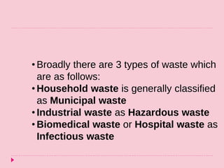 • Broadly there are 3 types of waste which
are as follows:
• Household waste is generally classified
as Municipal waste
• Industrial waste as Hazardous waste
• Biomedical waste or Hospital waste as
Infectious waste
 
