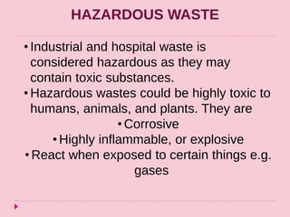 HAZARDOUS WASTE
• Industrial and hospital waste is
considered hazardous as they may
contain toxic substances.
• Hazardous wastes could be highly toxic to
humans, animals, and plants. They are
• Corrosive
• Highly inflammable, or explosive
• React when exposed to certain things e.g.
gases
 