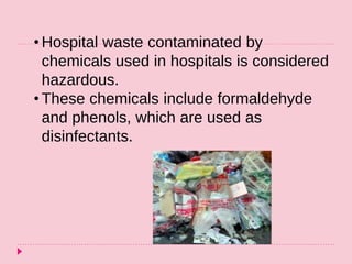 • Hospital waste contaminated by
chemicals used in hospitals is considered
hazardous.
• These chemicals include formaldehyde
and phenols, which are used as
disinfectants.
 