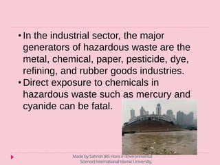 • In the industrial sector, the major
generators of hazardous waste are the
metal, chemical, paper, pesticide, dye,
refining, and rubber goods industries.
• Direct exposure to chemicals in
hazardous waste such as mercury and
cyanide can be fatal.
Made by Sahrish (BS Hons in Environmental
Science) International Islamic University,
 