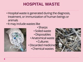 HOSPITAL WASTE
• Hospital waste is generated during the diagnosis,
treatment, or immunization of human beings or
animals
• It may include wastes like
• Sharps
• Soiled waste
• Disposables
• Anatomical waste
• Cultures
• Discarded medicines
• Chemical wastes
 