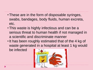 • These are in the form of disposable syringes,
swabs, bandages, body fluids, human excreta,
etc.
• This waste is highly infectious and can be a
serious threat to human health if not managed in
a scientific and discriminate manner
• It has been roughly estimated that of the 4 kg of
waste generated in a hospital at least 1 kg would
be infected
 