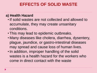EFFECTS OF SOLID WASTE
a) Health Hazard
• If solid wastes are not collected and allowed to
accumulate, they may create unsanitary
conditions.
• This may lead to epidemic outbreaks.
• Many diseases like cholera, diarrhea, dysentery,
plague, jaundice, or gastro-intestinal diseases
may spread and cause loss of human lives.
• In addition, improper handling of the solid
wastes is a health hazard for the workers who
come in direct contact with the waste
 