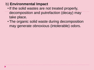 b) Environmental Impact
• If the solid wastes are not treated properly,
decomposition and putrefaction (decay) may
take place.
• The organic solid waste during decomposition
may generate obnoxious (intolerable) odors.
 