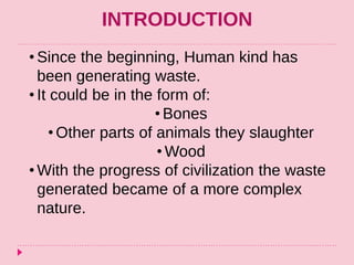INTRODUCTION
• Since the beginning, Human kind has
been generating waste.
• It could be in the form of:
• Bones
• Other parts of animals they slaughter
• Wood
• With the progress of civilization the waste
generated became of a more complex
nature.
 