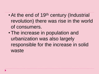 • At the end of 19ᵗʰ century (Industrial
revolution) there was rise in the world
of consumers.
• The increase in population and
urbanization was also largely
responsible for the increase in solid
waste
 