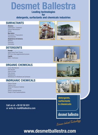 206x279-DSC-04.mep          3/12/07         11:22    Page 1




                   Desmet Ballestra       Leading technologies
                                                   for
                            detergents, surfactants and chemicals industries
          SURFACTANTS
             Anionics
             Sulphonation / Sulphation
             Vacuum Neutralization
             Drying
             Non Ionics
             Ethoxylation / Propoxylation
             Alkanolamides
             Amphoterics  Cationics
             Betaines
             Esterquats
             Aminoxides

          DETERGENTS
             Powder
             Spray Drying Tower Process
             NTD (non tower/agglomeration) process
             Liquids
             Batch / Continuous




          ORGANIC CHEMICALS
             Linear Alkyl Benzene
             Ethyl Alcohol
             Starch  Yeast
             Fatty Amines
             Alkylolamines
             Methylesters for Biodiesel and Surfactant

          INORGANIC CHEMICALS
             Sodium Silicate
             Sulphuric Acid
             Sodium  Potassium Sulphate
             Zeolite
             Sodium Tripolyphosphate
             Single  Triple Superphosphates




          Call us at +39 02 50 831
          or write to mail@ballestra.com




                                            www.desmetballestra.com
  Desmet 1-09.indd 1                                                           12/17/08 3:35:48 PM
 